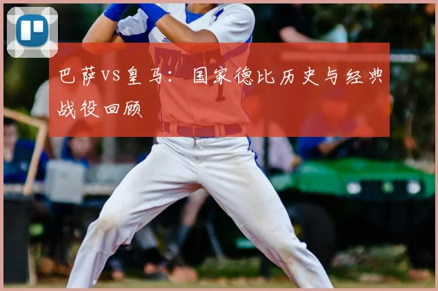 巴萨vs皇马:国家德比历史与经典战役回顾