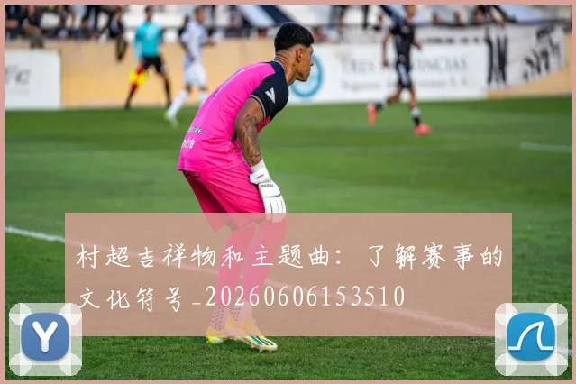 村超吉祥物和主题曲：了解赛事的文化符号_20260606153510