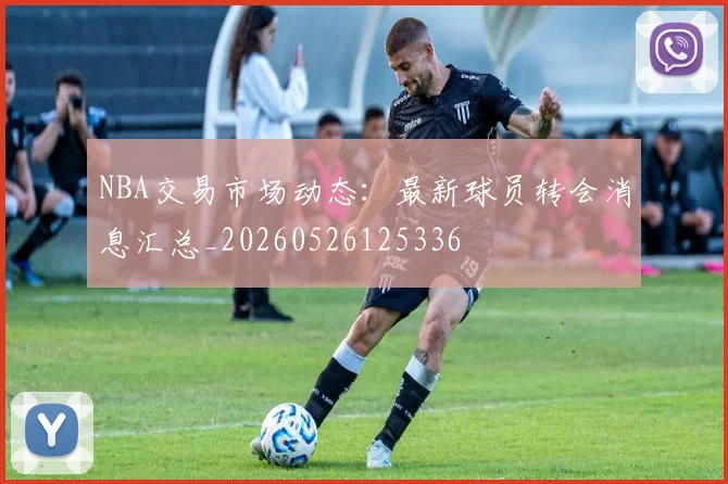 NBA交易市场动态：最新球员转会消息汇总_20260526125336