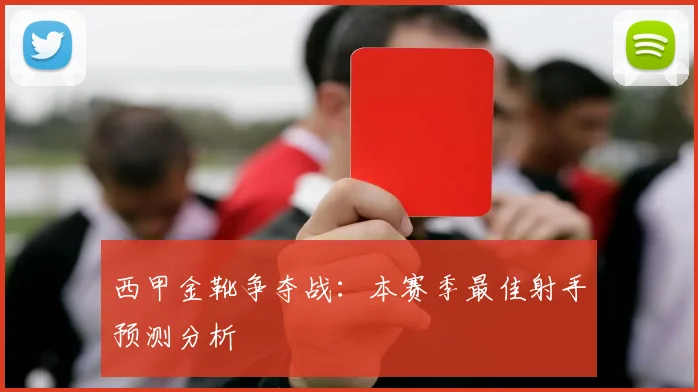 西甲金靴争夺战:本赛季最佳射手预测分析