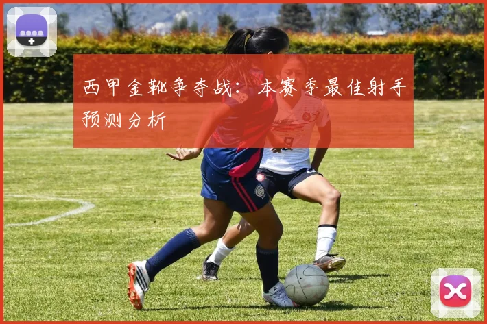 西甲金靴争夺战：本赛季最佳射手预测分析
