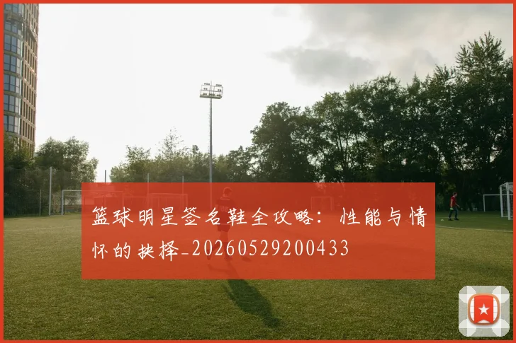 篮球明星签名鞋全攻略:性能与情怀的抉择_20260529200433